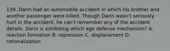 139. Darin had an automobile accident in which his brother and another passenger were killed. Though Darin wasn't seriously hurt in the accident, he can't remember any of the accident details. Darin is exhibiting which ego defense mechanism? A. reaction formation B. repression C. displacement D. rationalization