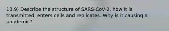 13.9) Describe the structure of SARS-CoV-2, how it is transmitted, enters cells and replicates. Why is it causing a pandemic?