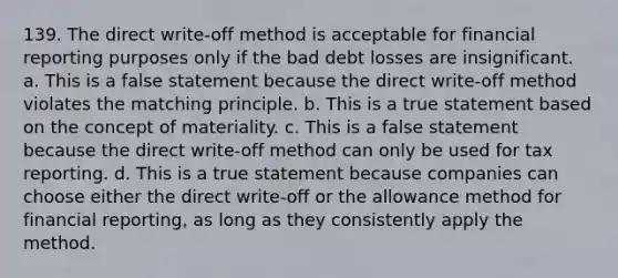 139. The direct write-off method is acceptable for financial reporting purposes only if the bad debt losses are insignificant. a. This is a false statement because the direct write-off method violates the matching principle. b. This is a true statement based on the concept of materiality. c. This is a false statement because the direct write-off method can only be used for tax reporting. d. This is a true statement because companies can choose either the direct write-off or the allowance method for financial reporting, as long as they consistently apply the method.