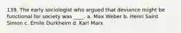 139. The early sociologist who argued that deviance might be functional for society was ____. a. Max Weber b. Henri Saint Simon c. Emile Durkheim d. Karl Marx