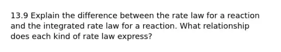 13.9 Explain the difference between the rate law for a reaction and the integrated rate law for a reaction. What relationship does each kind of rate law express?