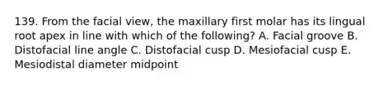 139. From the facial view, the maxillary first molar has its lingual root apex in line with which of the following? A. Facial groove B. Distofacial line angle C. Distofacial cusp D. Mesiofacial cusp E. Mesiodistal diameter midpoint