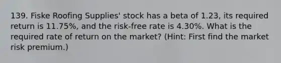 139. Fiske Roofing Supplies' stock has a beta of 1.23, its required return is 11.75%, and the risk-free rate is 4.30%. What is the required rate of return on the market? (Hint: First find the market risk premium.)