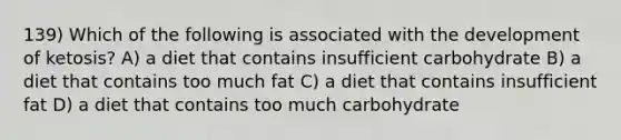 139) Which of the following is associated with the development of ketosis? A) a diet that contains insufficient carbohydrate B) a diet that contains too much fat C) a diet that contains insufficient fat D) a diet that contains too much carbohydrate