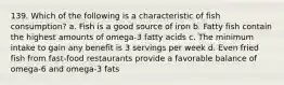 139. Which of the following is a characteristic of fish consumption? a. Fish is a good source of iron b. Fatty fish contain the highest amounts of omega-3 fatty acids c. The minimum intake to gain any benefit is 3 servings per week d. Even fried fish from fast-food restaurants provide a favorable balance of omega-6 and omega-3 fats