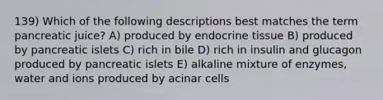 139) Which of the following descriptions best matches the term pancreatic juice? A) produced by endocrine tissue B) produced by pancreatic islets C) rich in bile D) rich in insulin and glucagon produced by pancreatic islets E) alkaline mixture of enzymes, water and ions produced by acinar cells