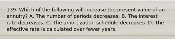 139. Which of the following will increase the present value of an annuity? A. The number of periods decreases. B. The interest rate decreases. C. The amortization schedule decreases. D. The effective rate is calculated over fewer years.