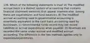 139. Which of the following statements is true? A) The modified accrual basis is a distinct system of accounting that contains financial statement elements that appear nowhere else. Among these are expenditures and fund balances. B) The modified accrual accounting used in governmental accounting is essentially equivalent to the cash basis accounting used by businesses. C) Governmental funds record may not record liabilities or accrue expenditures when payable. D) Revenues are recorded the same under accrual and modified accrual accounting. The difference in the two methods applies only to expenses/expenditures.