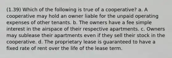 (1.39) Which of the following is true of a cooperative? a. A cooperative may hold an owner liable for the unpaid operating expenses of other tenants. b. The owners have a fee simple interest in the airspace of their respective apartments. c. Owners may sublease their apartments even if they sell their stock in the cooperative. d. The proprietary lease is guaranteed to have a fixed rate of rent over the life of the lease term.