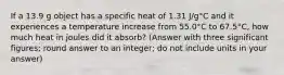 If a 13.9 g object has a specific heat of 1.31 J/g°C and it experiences a temperature increase from 55.0°C to 67.5°C, how much heat in joules did it absorb? (Answer with three significant figures; round answer to an integer; do not include units in your answer)