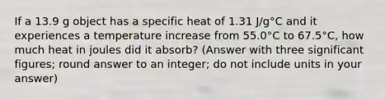 If a 13.9 g object has a specific heat of 1.31 J/g°C and it experiences a temperature increase from 55.0°C to 67.5°C, how much heat in joules did it absorb? (Answer with three significant figures; round answer to an integer; do not include units in your answer)