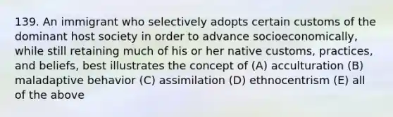 139. An immigrant who selectively adopts certain customs of the dominant host society in order to advance socioeconomically, while still retaining much of his or her native customs, practices, and beliefs, best illustrates the concept of (A) acculturation (B) maladaptive behavior (C) assimilation (D) ethnocentrism (E) all of the above