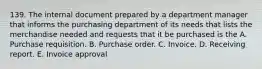 139. The internal document prepared by a department manager that informs the purchasing department of its needs that lists the merchandise needed and requests that it be purchased is the A. Purchase requisition. B. Purchase order. C. Invoice. D. Receiving report. E. Invoice approval