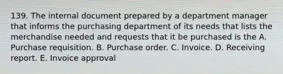 139. The internal document prepared by a department manager that informs the purchasing department of its needs that lists the merchandise needed and requests that it be purchased is the A. Purchase requisition. B. Purchase order. C. Invoice. D. Receiving report. E. Invoice approval