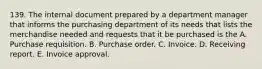 139. The internal document prepared by a department manager that informs the purchasing department of its needs that lists the merchandise needed and requests that it be purchased is the A. Purchase requisition. B. Purchase order. C. Invoice. D. Receiving report. E. Invoice approval.