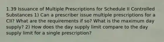 1.39 Issuance of Multiple Prescriptions for Schedule II Controlled Substances 1) Can a prescriber issue multiple prescriptions for a CII? What are the requirements if so? What is the maximum day supply? 2) How does the day supply limit compare to the day supply limit for a single prescription?