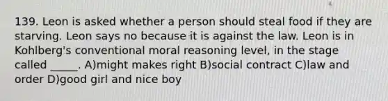 139. Leon is asked whether a person should steal food if they are starving. Leon says no because it is against the law. Leon is in Kohlberg's conventional moral reasoning level, in the stage called _____. A)might makes right B)social contract C)law and order D)good girl and nice boy