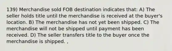 139) Merchandise sold FOB destination indicates that: A) The seller holds title until the merchandise is received at the buyer's location. B) The merchandise has not yet been shipped. C) The merchandise will not be shipped until payment has been received. D) The seller transfers title to the buyer once the merchandise is shipped. ,