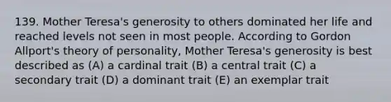 139. Mother Teresa's generosity to others dominated her life and reached levels not seen in most people. According to Gordon Allport's theory of personality, Mother Teresa's generosity is best described as (A) a cardinal trait (B) a central trait (C) a secondary trait (D) a dominant trait (E) an exemplar trait