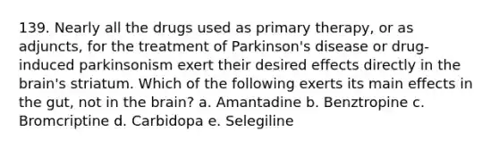 139. Nearly all the drugs used as primary therapy, or as adjuncts, for the treatment of Parkinson's disease or drug-induced parkinsonism exert their desired effects directly in the brain's striatum. Which of the following exerts its main effects in the gut, not in the brain? a. Amantadine b. Benztropine c. Bromcriptine d. Carbidopa e. Selegiline