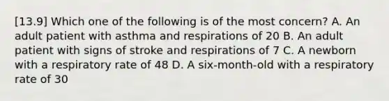 [13.9] Which one of the following is of the most​ concern? A. An adult patient with asthma and respirations of 20 B. An adult patient with signs of stroke and respirations of 7 C. A newborn with a respiratory rate of 48 D. A​ six-month-old with a respiratory rate of 30