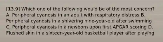 [13.9] Which one of the following would be of the most​ concern? A. Peripheral cyanosis in an adult with respiratory distress B. Peripheral cyanosis in a shivering​ nine-year-old after swimming C. Peripheral cyanosis in a newborn upon first APGAR scoring D. Flushed skin in a​ sixteen-year-old basketball player after playing