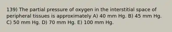 139) The partial pressure of oxygen in the interstitial space of peripheral tissues is approximately A) 40 mm Hg. B) 45 mm Hg. C) 50 mm Hg. D) 70 mm Hg. E) 100 mm Hg.