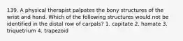 139. A physical therapist palpates the bony structures of the wrist and hand. Which of the following structures would not be identified in the distal row of carpals? 1. capitate 2. hamate 3. triquetrium 4. trapezoid