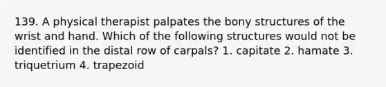 139. A physical therapist palpates the bony structures of the wrist and hand. Which of the following structures would not be identified in the distal row of carpals? 1. capitate 2. hamate 3. triquetrium 4. trapezoid