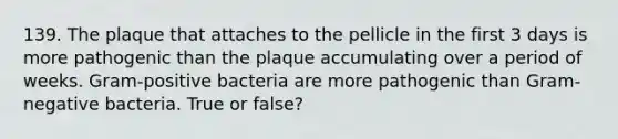 139. The plaque that attaches to the pellicle in the first 3 days is more pathogenic than the plaque accumulating over a period of weeks. Gram-positive bacteria are more pathogenic than Gram-negative bacteria. True or false?