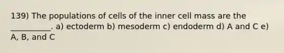 139) The populations of cells of the inner cell mass are the __________. a) ectoderm b) mesoderm c) endoderm d) A and C e) A, B, and C