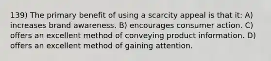 139) The primary benefit of using a scarcity appeal is that it: A) increases brand awareness. B) encourages consumer action. C) offers an excellent method of conveying product information. D) offers an excellent method of gaining attention.