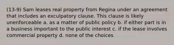 (13-9) Sam leases real property from Regina under an agreement that includes an exculpatory clause. This clause is likely unenforceable a. as a matter of public policy b. if either part is in a business important to the public interest c. if the lease involves commercial property d. none of the choices