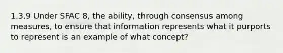 1.3.9 Under SFAC 8, the ability, through consensus among measures, to ensure that information represents what it purports to represent is an example of what concept?