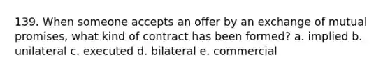 139. When someone accepts an offer by an exchange of mutual promises, what kind of contract has been formed? a. implied b. unilateral c. executed d. bilateral e. commercial