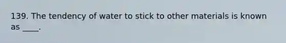 139. The tendency of water to stick to other materials is known as ____.