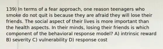 139) In terms of a fear approach, one reason teenagers who smoke do not quit is because they are afraid they will lose their friends. The social aspect of their lives is more important than the health aspects. In their minds, losing their friends is which component of the behavioral response model? A) intrinsic reward B) severity C) vulnerability D) response cost