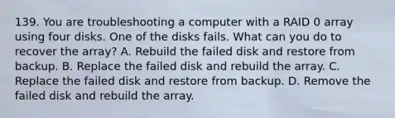 139. You are troubleshooting a computer with a RAID 0 array using four disks. One of the disks fails. What can you do to recover the array? A. Rebuild the failed disk and restore from backup. B. Replace the failed disk and rebuild the array. C. Replace the failed disk and restore from backup. D. Remove the failed disk and rebuild the array.