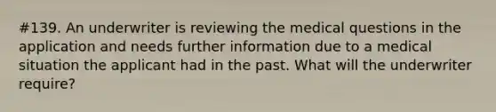 #139. An underwriter is reviewing the medical questions in the application and needs further information due to a medical situation the applicant had in the past. What will the underwriter require?