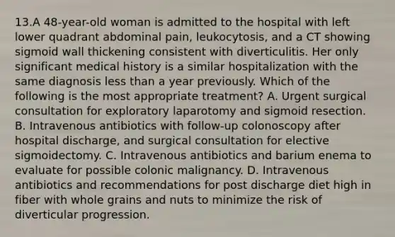 13.A 48-year-old woman is admitted to the hospital with left lower quadrant abdominal pain, leukocytosis, and a CT showing sigmoid wall thickening consistent with diverticulitis. Her only significant medical history is a similar hospitalization with the same diagnosis less than a year previously. Which of the following is the most appropriate treatment? A. Urgent surgical consultation for exploratory laparotomy and sigmoid resection. B. Intravenous antibiotics with follow-up colonoscopy after hospital discharge, and surgical consultation for elective sigmoidectomy. C. Intravenous antibiotics and barium enema to evaluate for possible colonic malignancy. D. Intravenous antibiotics and recommendations for post discharge diet high in fiber with whole grains and nuts to minimize the risk of diverticular progression.