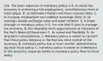 13a. The basic objective of monetary policy is A. to assist the economy in achieving a full-employment, noninflationary level of total output. B. to eliminate inflation and lower interest rates. C. to increase employment and stabilize exchange rates. D. to maintain steady exchange rates and lower inflation. b. A major strength of monetary policy is A. the rule that it uses to manage the economy. B. the relatively short appointments of members of the Fed's Board of Governors. C. its speed and flexibility. D. its long-term consequences. c. Monetary policy is easier to conduct than fiscal policy because A. the Fed has more control of the economy. B. monetary policy has a much shorter administrative lag than fiscal policy. C. monetary policy is easier to understand. D. the economy responds better to monetary policy than to fiscal policy.