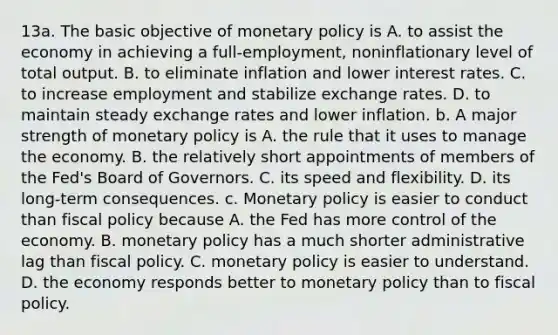 13a. The basic objective of monetary policy is A. to assist the economy in achieving a full-employment, noninflationary level of total output. B. to eliminate inflation and lower interest rates. C. to increase employment and stabilize exchange rates. D. to maintain steady exchange rates and lower inflation. b. A major strength of monetary policy is A. the rule that it uses to manage the economy. B. the relatively short appointments of members of the Fed's Board of Governors. C. its speed and flexibility. D. its long-term consequences. c. Monetary policy is easier to conduct than fiscal policy because A. the Fed has more control of the economy. B. monetary policy has a much shorter administrative lag than fiscal policy. C. monetary policy is easier to understand. D. the economy responds better to monetary policy than to fiscal policy.