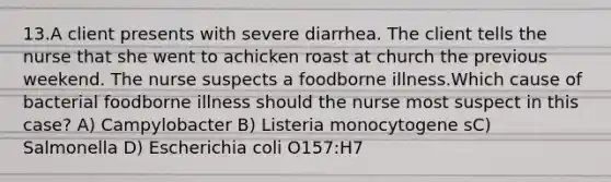 13.A client presents with severe diarrhea. The client tells the nurse that she went to achicken roast at church the previous weekend. The nurse suspects a foodborne illness.Which cause of bacterial foodborne illness should the nurse most suspect in this case? A) Campylobacter B) Listeria monocytogene sC) Salmonella D) Escherichia coli O157:H7