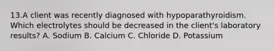 13.A client was recently diagnosed with hypoparathyroidism. Which electrolytes should be decreased in the client's laboratory results? A. Sodium B. Calcium C. Chloride D. Potassium