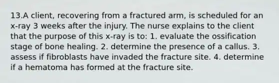 13.A client, recovering from a fractured arm, is scheduled for an x-ray 3 weeks after the injury. The nurse explains to the client that the purpose of this x-ray is to: 1. evaluate the ossification stage of bone healing. 2. determine the presence of a callus. 3. assess if fibroblasts have invaded the fracture site. 4. determine if a hematoma has formed at the fracture site.