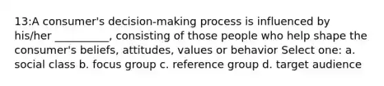 13:A consumer's decision-making process is influenced by his/her __________, consisting of those people who help shape the consumer's beliefs, attitudes, values or behavior Select one: a. social class b. focus group c. reference group d. target audience