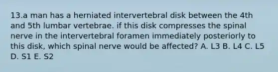 13.a man has a herniated intervertebral disk between the 4th and 5th lumbar vertebrae. if this disk compresses the spinal nerve in the intervertebral foramen immediately posteriorly to this disk, which spinal nerve would be affected? A. L3 B. L4 C. L5 D. S1 E. S2