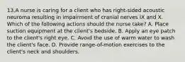 13.A nurse is caring for a client who has right-sided acoustic neuroma resulting in impairment of cranial nerves IX and X. Which of the following actions should the nurse take? A. Place suction equipment at the client's bedside. B. Apply an eye patch to the client's right eye. C. Avoid the use of warm water to wash the client's face. D. Provide range-of-motion exercises to the client's neck and shoulders.