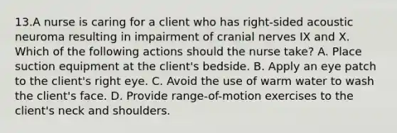 13.A nurse is caring for a client who has right-sided acoustic neuroma resulting in impairment of cranial nerves IX and X. Which of the following actions should the nurse take? A. Place suction equipment at the client's bedside. B. Apply an eye patch to the client's right eye. C. Avoid the use of warm water to wash the client's face. D. Provide range-of-motion exercises to the client's neck and shoulders.