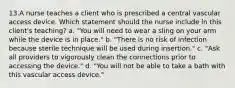 13.A nurse teaches a client who is prescribed a central vascular access device. Which statement should the nurse include in this client's teaching? a. "You will need to wear a sling on your arm while the device is in place." b. "There is no risk of infection because sterile technique will be used during insertion." c. "Ask all providers to vigorously clean the connections prior to accessing the device." d. "You will not be able to take a bath with this vascular access device."